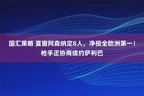 国汇策略 夏窗阿森纳定8人，净投全欧洲第一！枪手正协商续约萨利巴