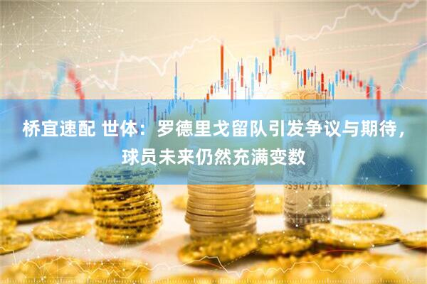 桥宜速配 世体：罗德里戈留队引发争议与期待，球员未来仍然充满变数