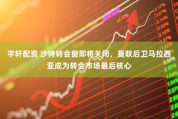 宇轩配资 沙特转会窗即将关闭，曼联后卫马拉西亚成为转会市场最后核心