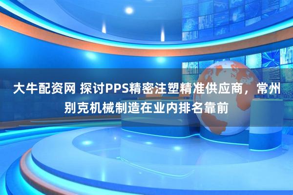大牛配资网 探讨PPS精密注塑精准供应商，常州别克机械制造在业内排名靠前