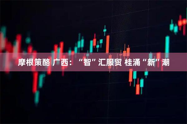 摩根策酪 广西：“智”汇服贸 桂涌“新”潮