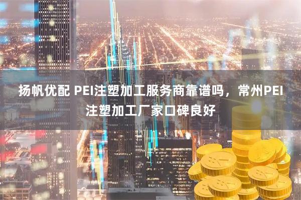 扬帆优配 PEI注塑加工服务商靠谱吗，常州PEI注塑加工厂家口碑良好