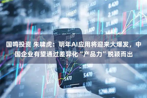 国鸣投资 朱啸虎：明年AI应用将迎来大爆发，中国企业有望通过差异化“产品力”脱颖而出