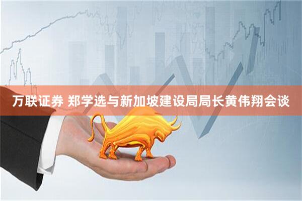 万联证券 郑学选与新加坡建设局局长黄伟翔会谈