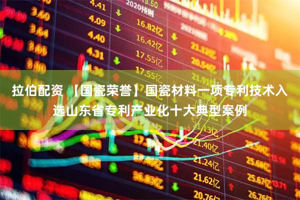 拉伯配资 【国瓷荣誉】国瓷材料一项专利技术入选山东省专利产业化十大典型案例