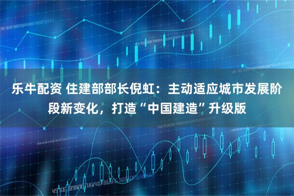 乐牛配资 住建部部长倪虹：主动适应城市发展阶段新变化，打造“中国建造”升级版