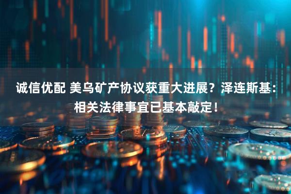 诚信优配 美乌矿产协议获重大进展？泽连斯基：相关法律事宜已基本敲定！