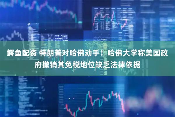 鳄鱼配资 特朗普对哈佛动手！哈佛大学称美国政府撤销其免税地位缺乏法律依据