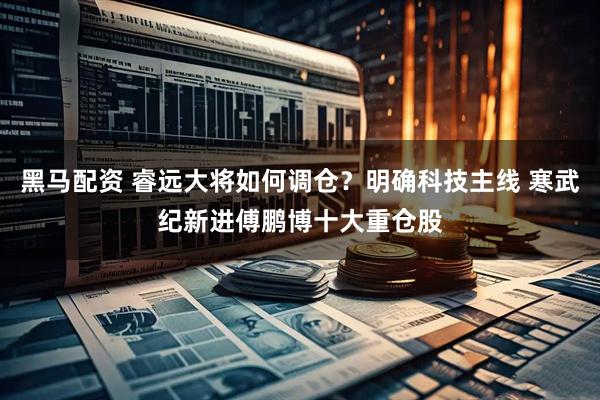 黑马配资 睿远大将如何调仓？明确科技主线 寒武纪新进傅鹏博十大重仓股