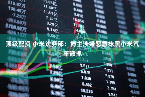 顶级配资 小米法务部：博主涉嫌恶意抹黑小米汽车被抓