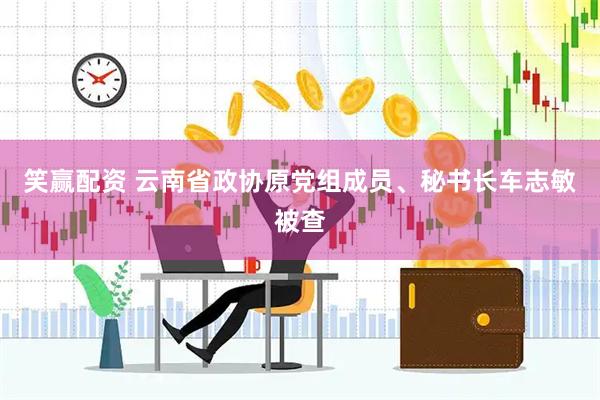 笑赢配资 云南省政协原党组成员、秘书长车志敏被查
