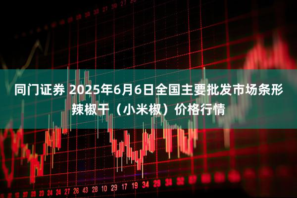 同门证券 2025年6月6日全国主要批发市场条形辣椒干（小米椒）价格行情