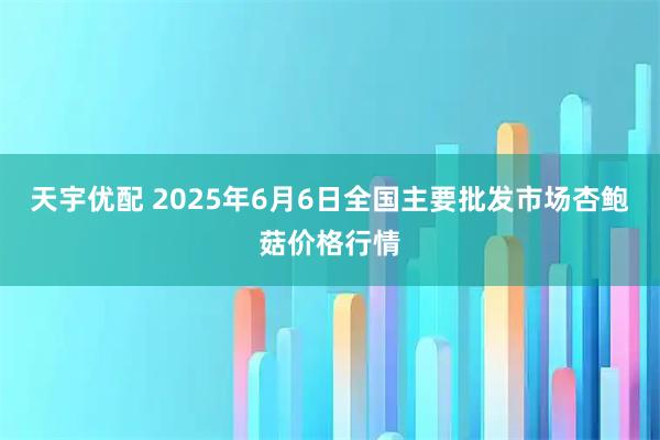 天宇优配 2025年6月6日全国主要批发市场杏鲍菇价格行情