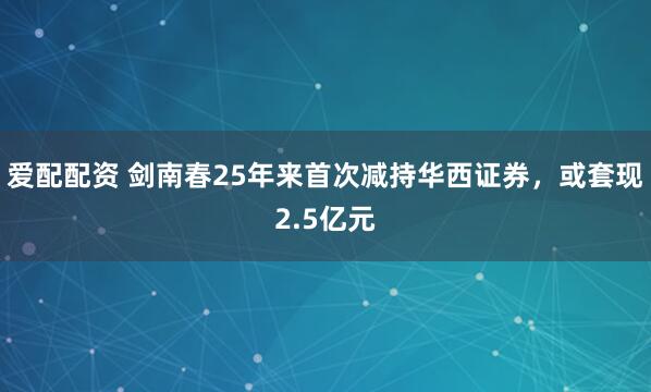 爱配配资 剑南春25年来首次减持华西证券，或套现2.5亿元