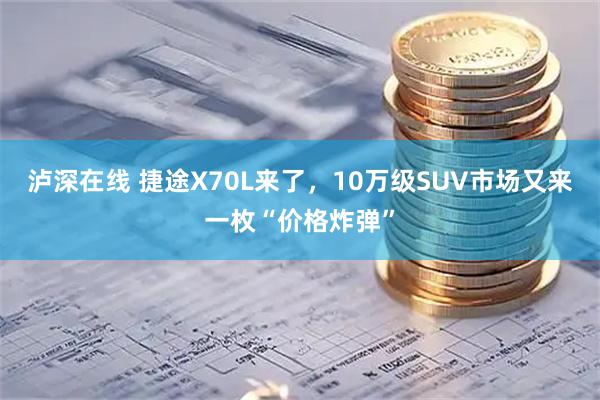 泸深在线 捷途X70L来了，10万级SUV市场又来一枚“价格炸弹”
