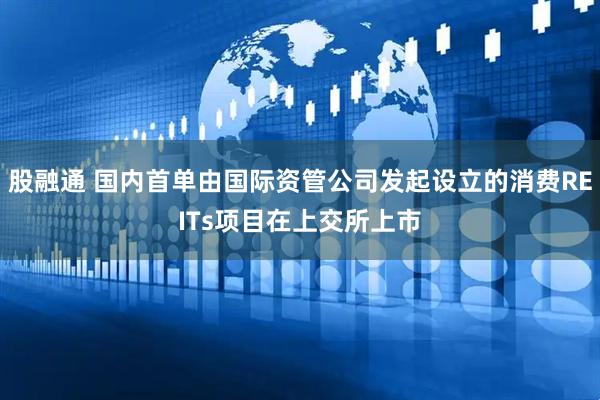 股融通 国内首单由国际资管公司发起设立的消费REITs项目在上交所上市