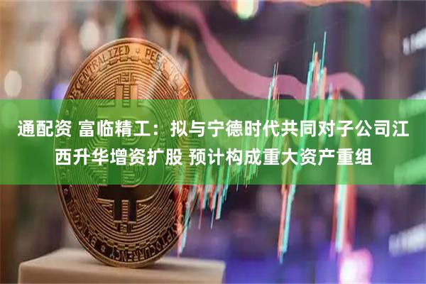 通配资 富临精工：拟与宁德时代共同对子公司江西升华增资扩股 预计构成重大资产重组