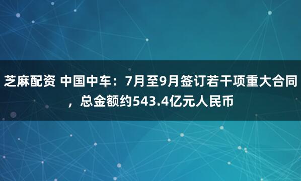 芝麻配资 中国中车：7月至9月签订若干项重大合同，总金额约543.4亿元人民币