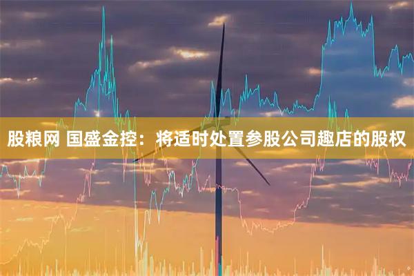 股粮网 国盛金控：将适时处置参股公司趣店的股权