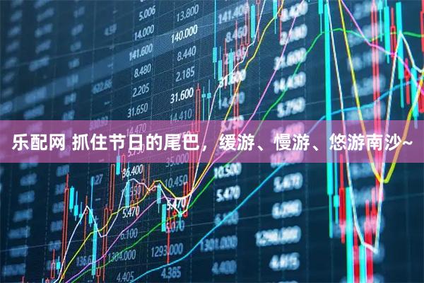 乐配网 抓住节日的尾巴，缓游、慢游、悠游南沙~