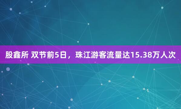 股鑫所 双节前5日，珠江游客流量达15.38万人次