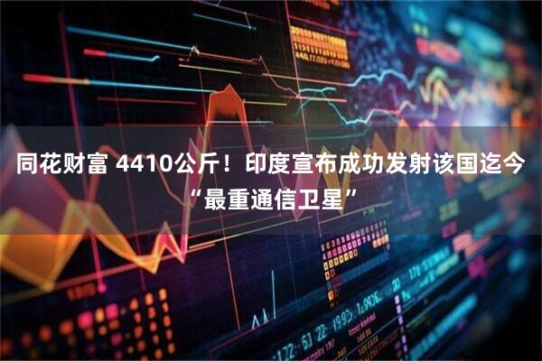 同花财富 4410公斤！印度宣布成功发射该国迄今“最重通信卫星”