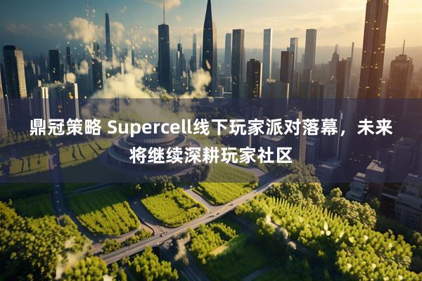 鼎冠策略 Supercell线下玩家派对落幕,未来将继续深耕玩家社区