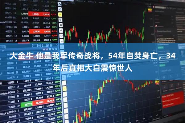 大金牛 他是我军传奇战将，54年自焚身亡，34年后真相大白震惊世人