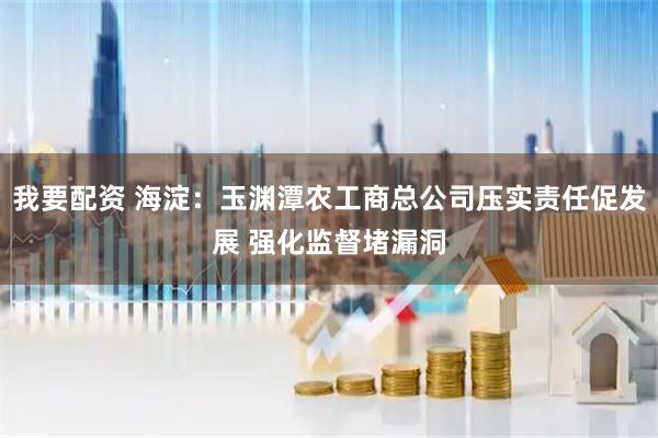 我要配资 海淀:玉渊潭农工商总公司压实责任促发展 强化监督堵漏洞