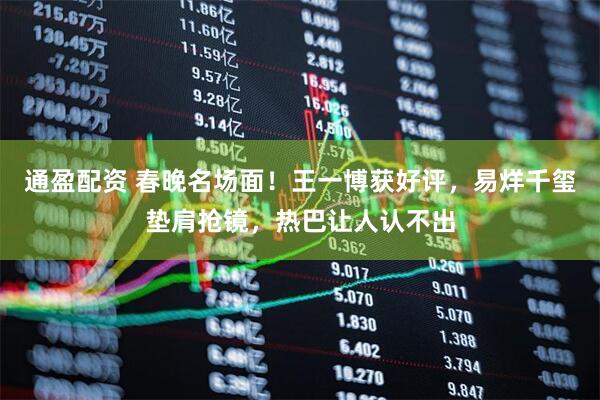 通盈配资 春晚名场面！王一博获好评，易烊千玺垫肩抢镜，热巴让人认不出