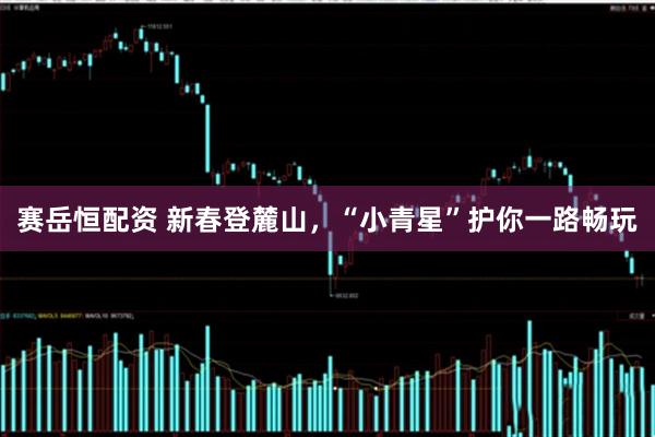赛岳恒配资 新春登麓山，“小青星”护你一路畅玩