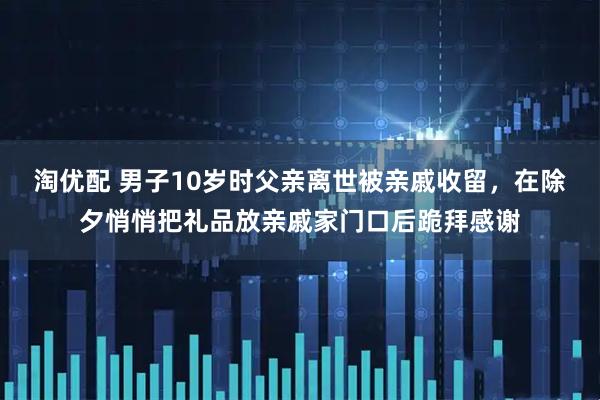 淘优配 男子10岁时父亲离世被亲戚收留，在除夕悄悄把礼品放亲戚家门口后跪拜感谢