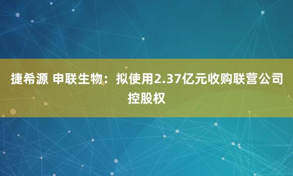 捷希源 申联生物:拟使用2.37亿元收购联营公司控股权