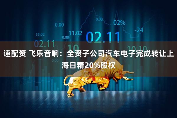 速配资 飞乐音响:全资子公司汽车电子完成转让上海日精20%股权