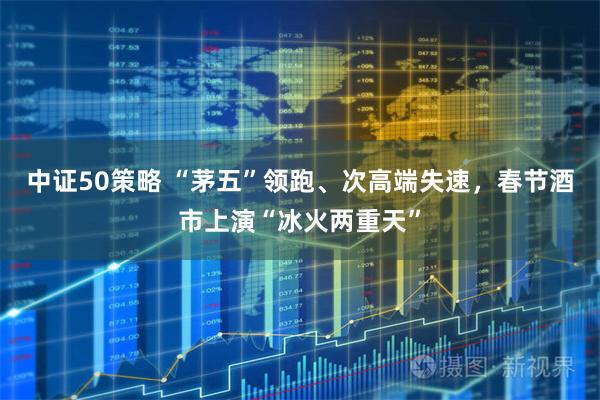 中证50策略 “茅五”领跑、次高端失速,春节酒市上演“冰火两重天”