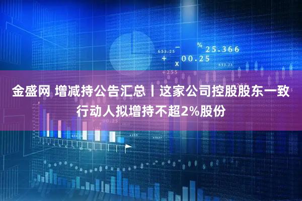 金盛网 增减持公告汇总丨这家公司控股股东一致行动人拟增持不超2%股份