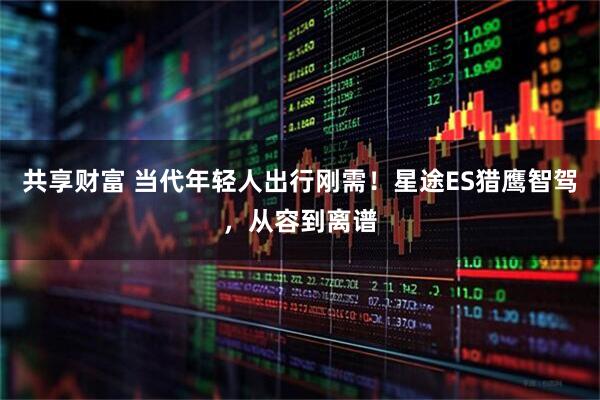共享财富 当代年轻人出行刚需！星途ES猎鹰智驾，从容到离谱