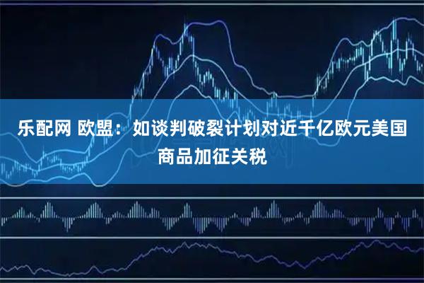 乐配网 欧盟:如谈判破裂计划对近千亿欧元美国商品加征关税