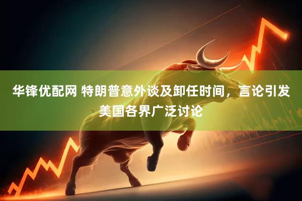 华锋优配网 特朗普意外谈及卸任时间，言论引发美国各界广泛讨论