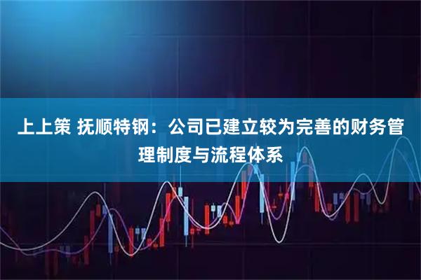 上上策 抚顺特钢：公司已建立较为完善的财务管理制度与流程体系
