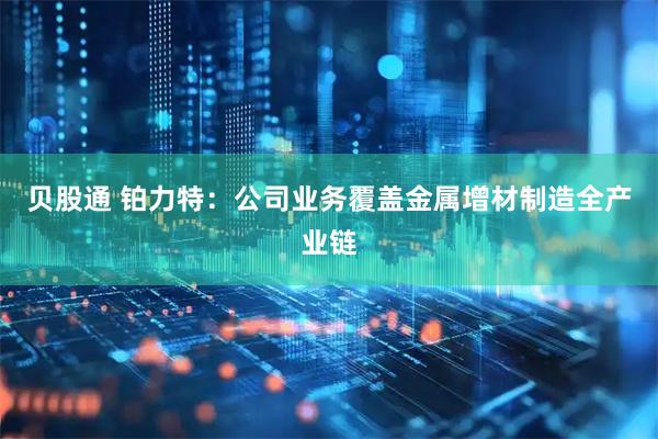 贝股通 铂力特：公司业务覆盖金属增材制造全产业链