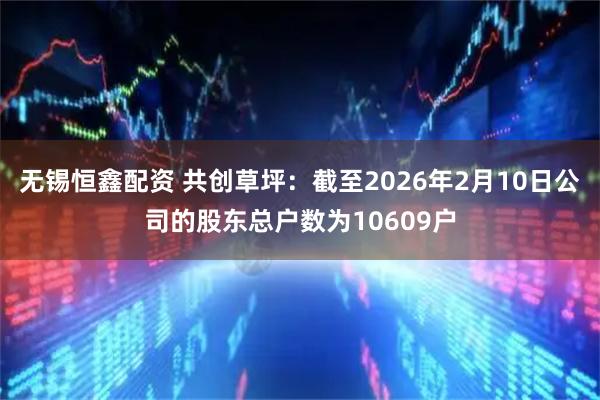 无锡恒鑫配资 共创草坪：截至2026年2月10日公司的股东总户数为10609户