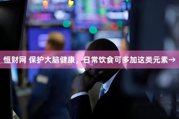 恒财网 保护大脑健康,日常饮食可多加这类元素→